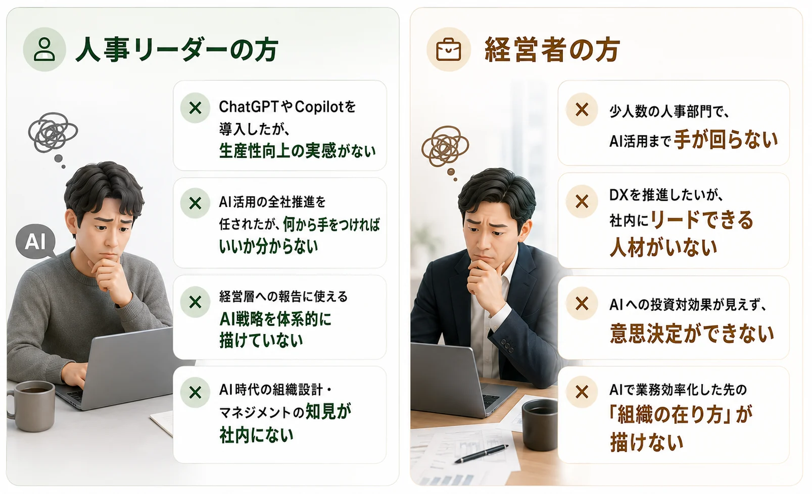 人事リーダーの方の困りごと：ChatGPTやCopilotを導入したが生産性向上の実感がない／AI活用の全社推進を任されたが何から手をつければいいか分からない／経営層への報告に使えるAI戦略を体系的に描けていない／AI時代の組織設計・マネジメントの知見が社内にない。経営者の方の困りごと：少人数の人事部門でAI活用まで手が回らない／DXを推進したいが社内にリードできる人材がいない／AIへの投資対効果が見えず意思決定ができない／AIで業務効率化した先の「組織の在り方」が描けない